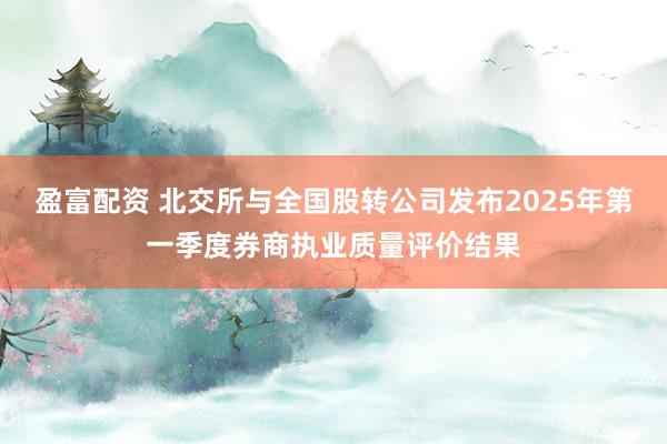 盈富配资 北交所与全国股转公司发布2025年第一季度券商执业质量评价结果