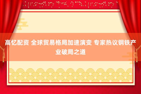 高忆配资 全球贸易格局加速演变 专家热议钢铁产业破局之道