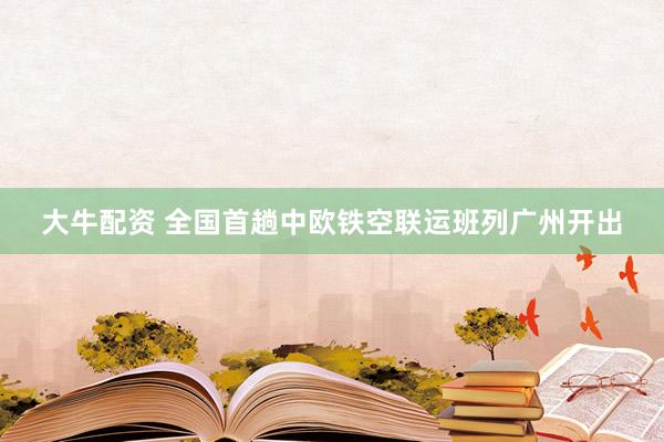 大牛配资 全国首趟中欧铁空联运班列广州开出