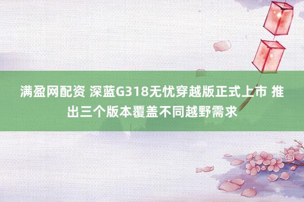 满盈网配资 深蓝G318无忧穿越版正式上市 推出三个版本覆盖不同越野需求