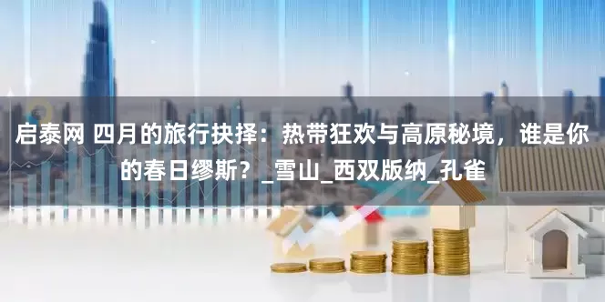 启泰网 四月的旅行抉择：热带狂欢与高原秘境，谁是你的春日缪斯？_雪山_西双版纳_孔雀