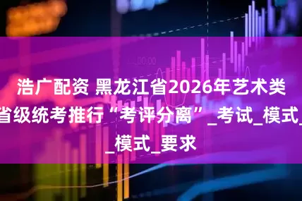 浩广配资 黑龙江省2026年艺术类专业省级统考推行“考评分离”_考试_模式_要求