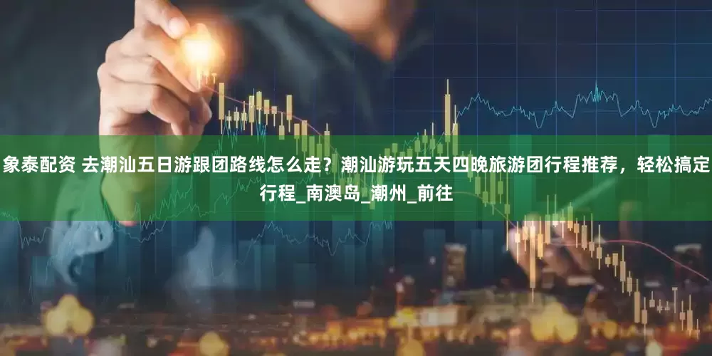 象泰配资 去潮汕五日游跟团路线怎么走？潮汕游玩五天四晚旅游团行程推荐，轻松搞定行程_南澳岛_潮州_前往