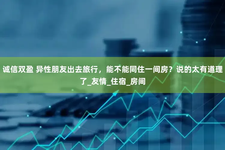 诚信双盈 异性朋友出去旅行，能不能同住一间房？说的太有道理了_友情_住宿_房间