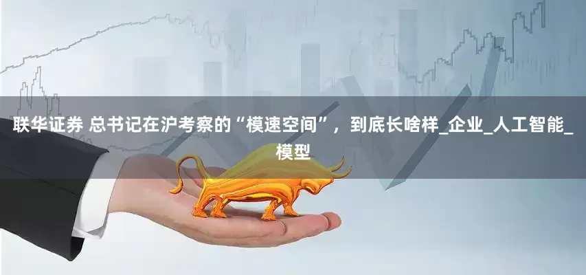 联华证券 总书记在沪考察的“模速空间”，到底长啥样_企业_人工智能_模型
