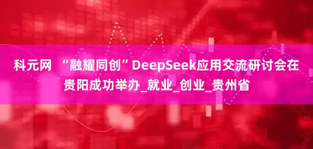 科元网  “融耀同创”DeepSeek应用交流研讨会在贵阳成功举办_就业_创业_贵州省
