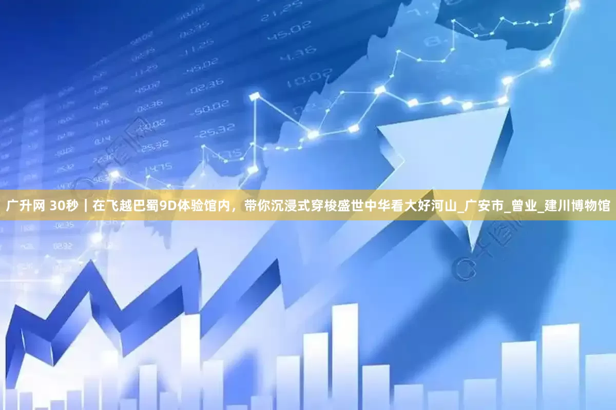 广升网 30秒｜在飞越巴蜀9D体验馆内，带你沉浸式穿梭盛世中华看大好河山_广安市_曾业_建川博物馆