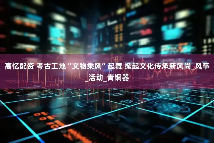 高忆配资 考古工地“文物乘风”起舞 掀起文化传承新风尚_风筝_活动_青铜器