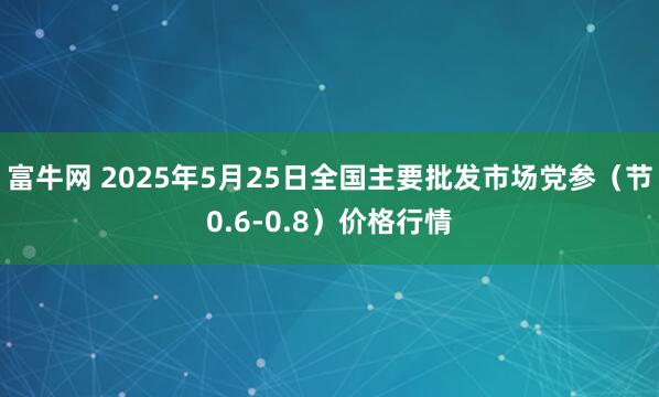 富牛网 2025年5月25日全国主要批发市场党参（节0.6-0.8）价格行情