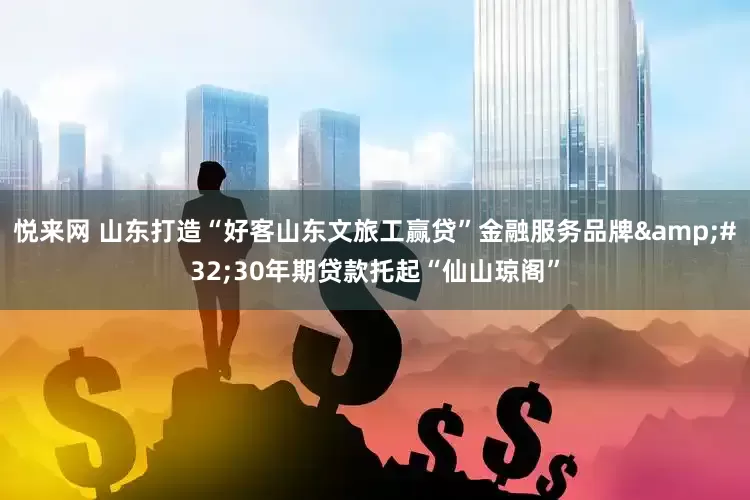 悦来网 山东打造“好客山东文旅工赢贷”金融服务品牌 30年期贷款托起“仙山琼阁”