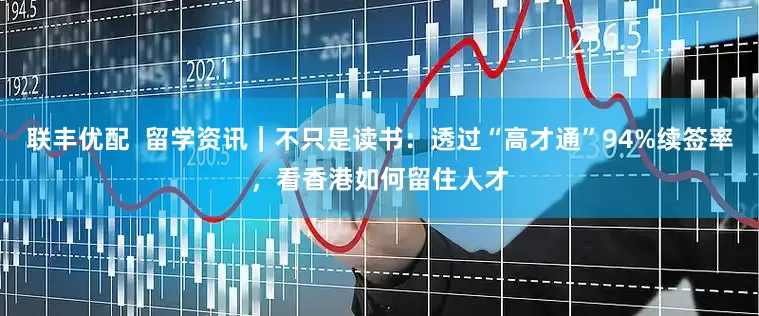 联丰优配  留学资讯｜不只是读书：透过“高才通”94%续签率，看香港如何留住人才