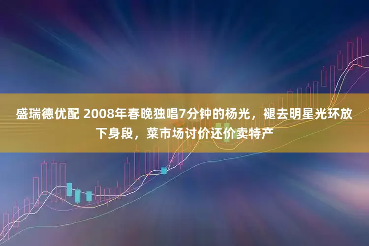 盛瑞德优配 2008年春晚独唱7分钟的杨光，褪去明星光环放下身段，菜市场讨价还价卖特产