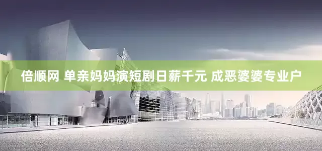倍顺网 单亲妈妈演短剧日薪千元 成恶婆婆专业户