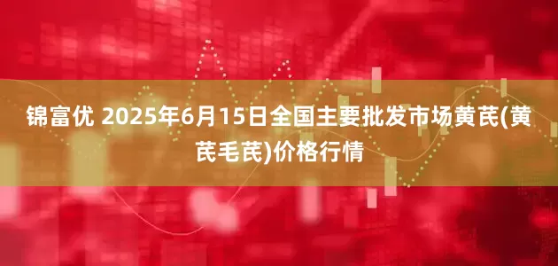 锦富优 2025年6月15日全国主要批发市场黄芪(黄芪毛芪)价格行情