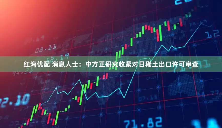 红海优配 消息人士：中方正研究收紧对日稀土出口许可审查