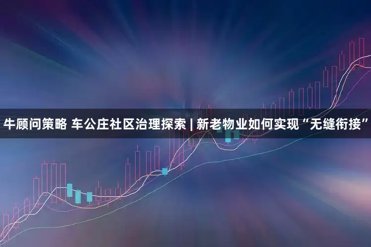 牛顾问策略 车公庄社区治理探索 | 新老物业如何实现“无缝衔接”
