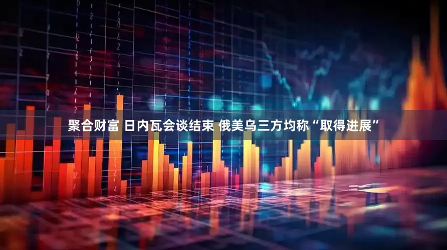 聚合财富 日内瓦会谈结束 俄美乌三方均称“取得进展”
