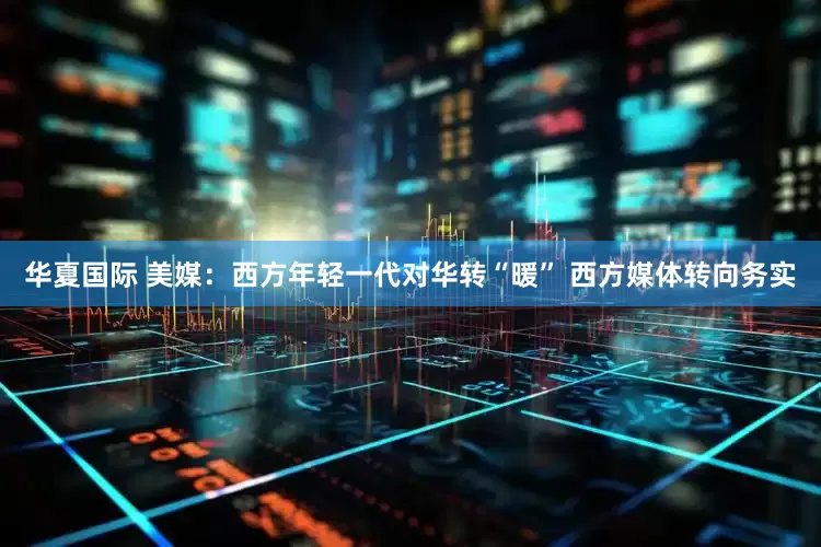 华夏国际 美媒：西方年轻一代对华转“暖” 西方媒体转向务实