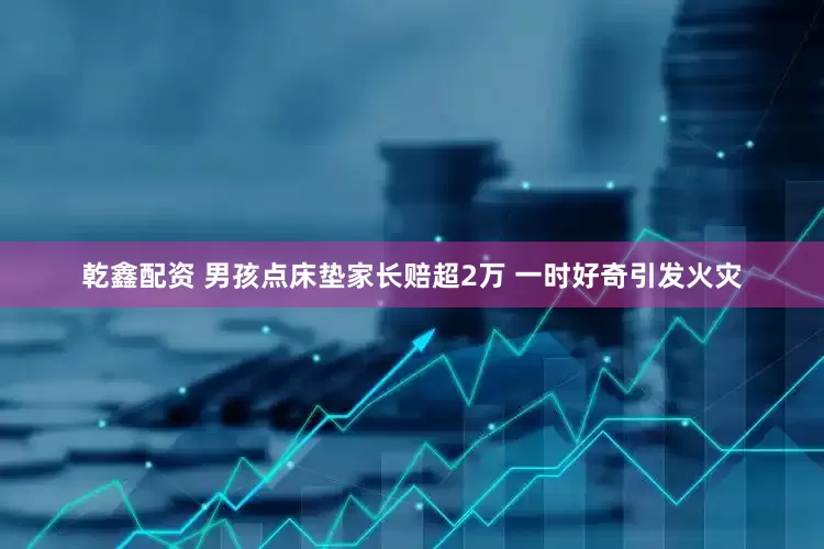 乾鑫配资 男孩点床垫家长赔超2万 一时好奇引发火灾