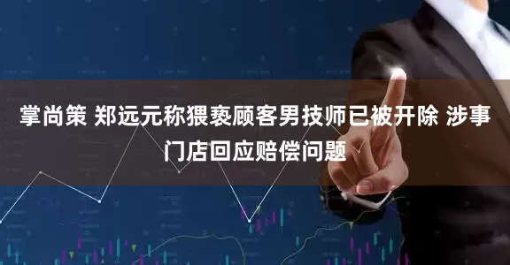 掌尚策 郑远元称猥亵顾客男技师已被开除 涉事门店回应赔偿问题